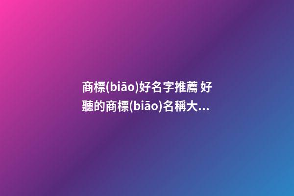 商標(biāo)好名字推薦 好聽的商標(biāo)名稱大全